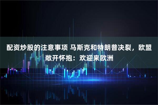 配资炒股的注意事项 马斯克和特朗普决裂，欧盟敞开怀抱：欢迎来欧洲