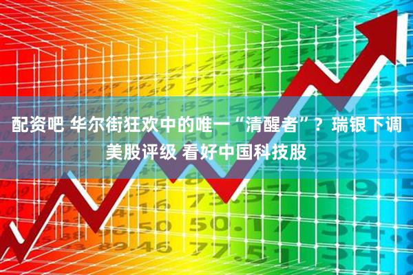 配资吧 华尔街狂欢中的唯一“清醒者”？瑞银下调美股评级 看好中国科技股