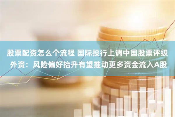 股票配资怎么个流程 国际投行上调中国股票评级 外资：风险偏好抬升有望推动更多资金流入A股