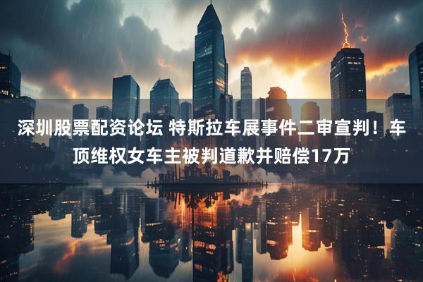 深圳股票配资论坛 特斯拉车展事件二审宣判！车顶维权女车主被判道歉并赔偿17万