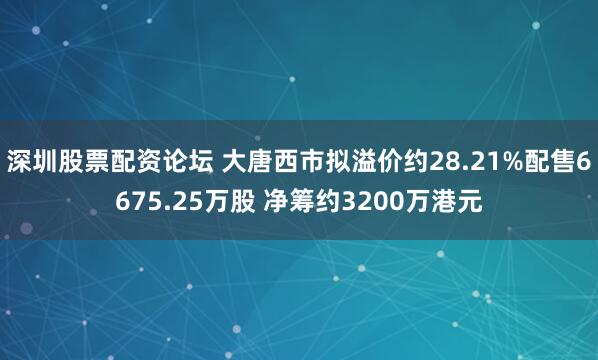 深圳股票配资论坛 大唐西市拟溢价约28.21%配售6675.25万股 净筹约3200万港元