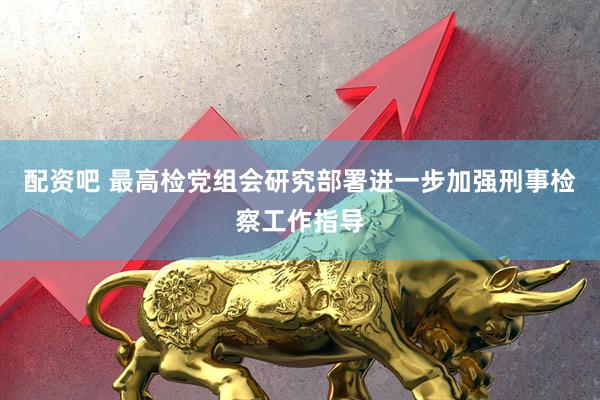 配资吧 最高检党组会研究部署进一步加强刑事检察工作指导