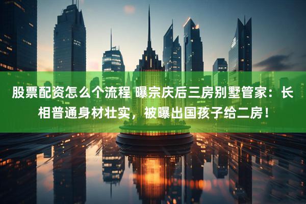 股票配资怎么个流程 曝宗庆后三房别墅管家：长相普通身材壮实，被曝出国孩子给二房！