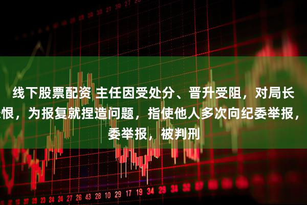 线下股票配资 主任因受处分、晋升受阻，对局长心存怨恨，为报复就捏造问题，指使他人多次向纪委举报，被判刑